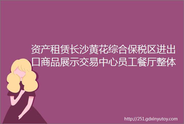 资产租赁长沙黄花综合保税区进出口商品展示交易中心员工餐厅整体招租租期3年