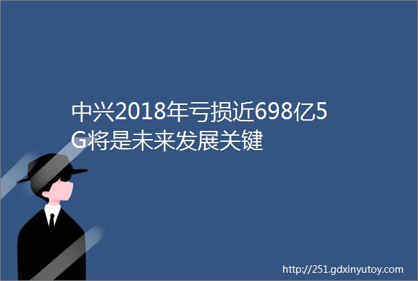 中兴2018年亏损近698亿5G将是未来发展关键