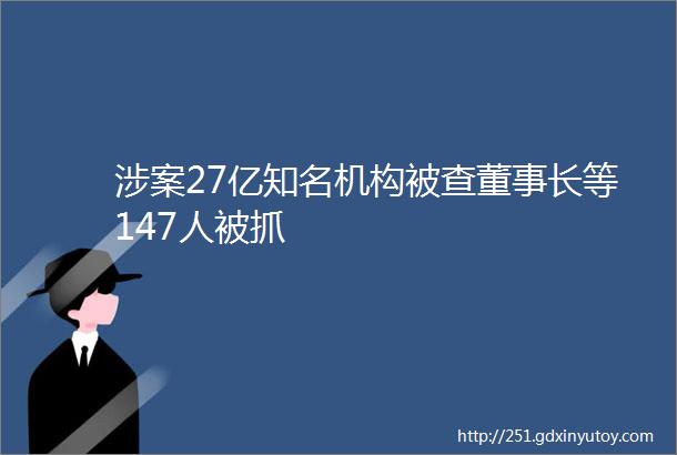 涉案27亿知名机构被查董事长等147人被抓