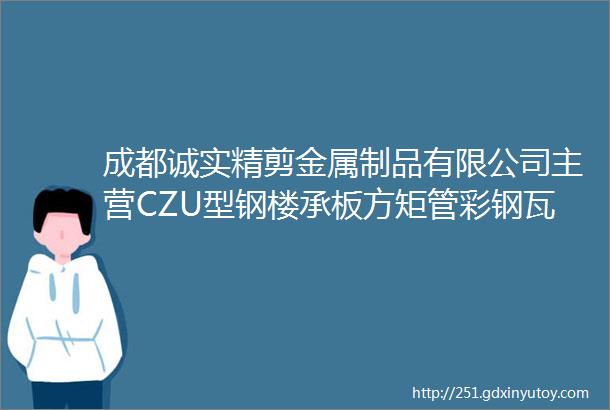 成都诚实精剪金属制品有限公司主营CZU型钢楼承板方矩管彩钢瓦等