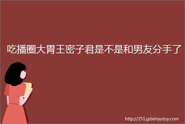 吃播圈大胃王密子君是不是和男友分手了