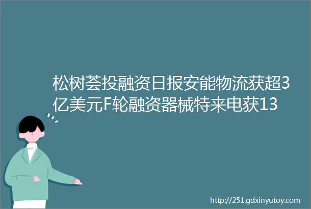 松树荟投融资日报安能物流获超3亿美元F轮融资器械特来电获135亿人民币战略融资全景医学影像获6亿人民币B轮融资